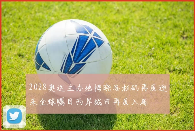 2028奥运主办地揭晓洛杉矶再度迎来全球瞩目西岸城市再度入局